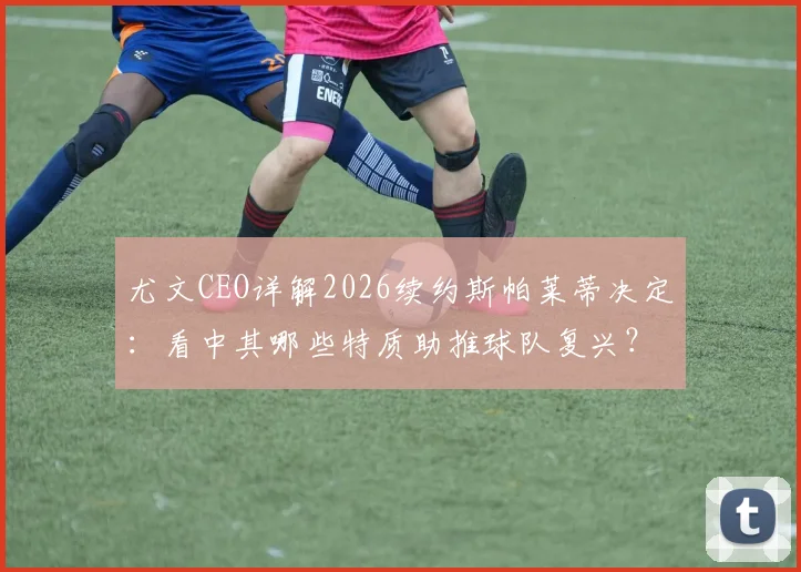 尤文CEO详解2026续约斯帕莱蒂决定:看中其哪些特质助推球队复兴?