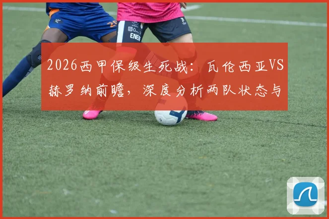 2026西甲保级生死战:瓦伦西亚VS赫罗纳前瞻,深度分析两队状态与历史战绩,败者恐跌入降级深渊