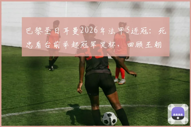 巴黎圣日耳曼2026年法甲5连冠:死忠看台前举起冠军奖杯,回顾王朝阵容与经典时刻