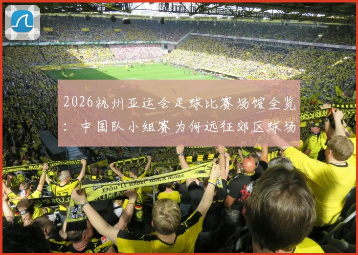 2026杭州亚运会足球比赛场馆全览：中国队小组赛为何远征郊区球场？附具体地址与交通指南