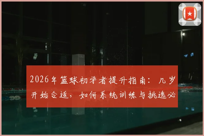 2026年篮球初学者提升指南:几岁开始合适,如何系统训练与挑选必备装备,快速提升球感与基本功
