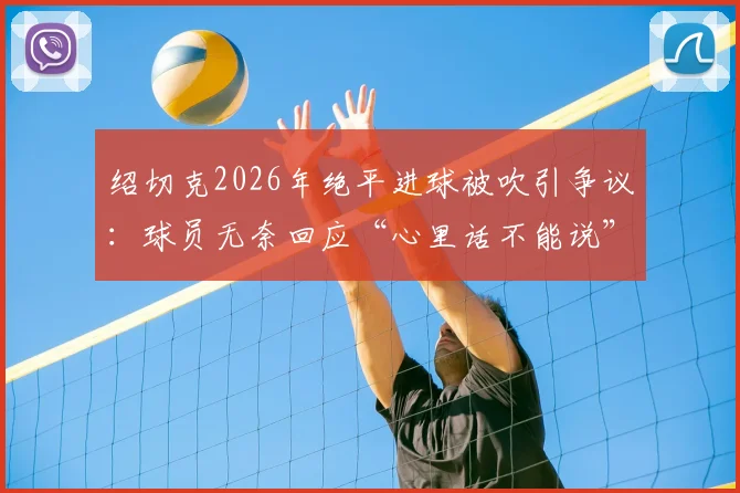 绍切克2026年绝平进球被吹引争议：球员无奈回应“心里话不能说”，裁判判罚尺度再成焦点