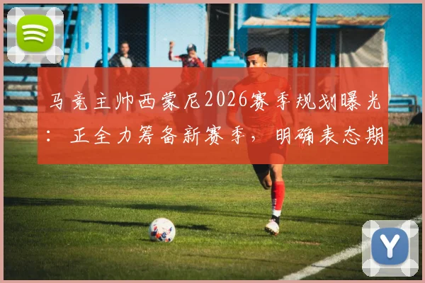 马竞主帅西蒙尼2026赛季规划曝光:正全力筹备新赛季,明确表态期待关键引援