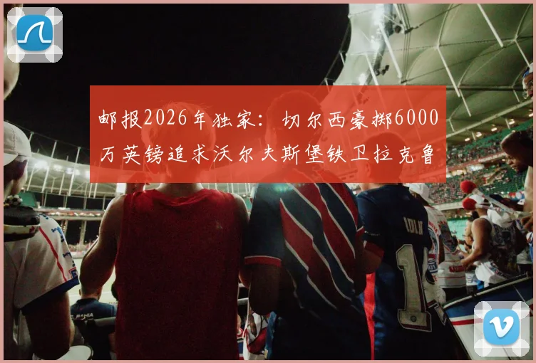 邮报2026年独家：切尔西豪掷6000万英镑追求沃尔夫斯堡铁卫拉克鲁瓦，浮动条款细节曝光