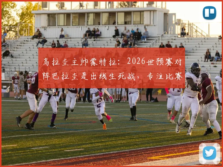 乌拉圭主帅蒙特拉：2026世预赛对阵巴拉圭是出线生死战，专注比赛本身避免舆论干扰