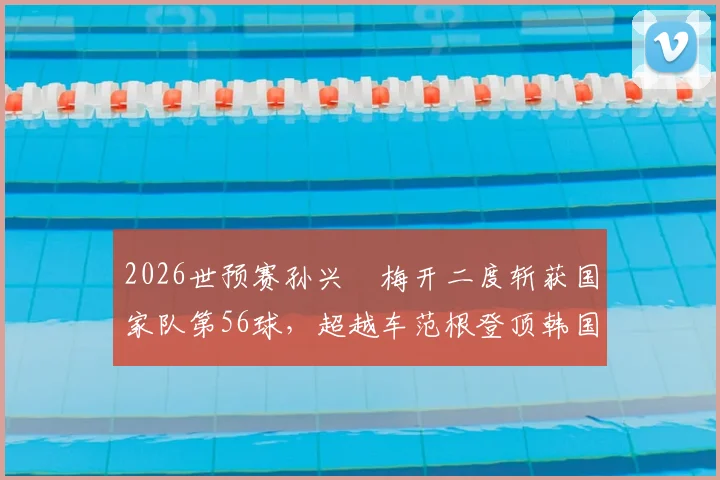 2026世预赛孙兴慜梅开二度斩获国家队第56球，超越车范根登顶韩国历史射手榜：数据对比与里程碑全解析