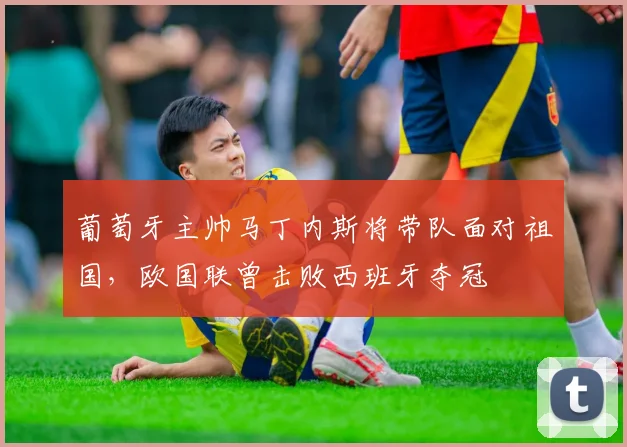 葡萄牙主帅马丁内斯将带队面对祖国，欧国联曾击败西班牙夺冠
