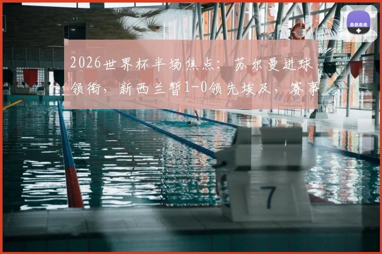 2026世界杯半场焦点:苏尔曼进球领衔,新西兰暂1-0领先埃及,赛事最新动态解读