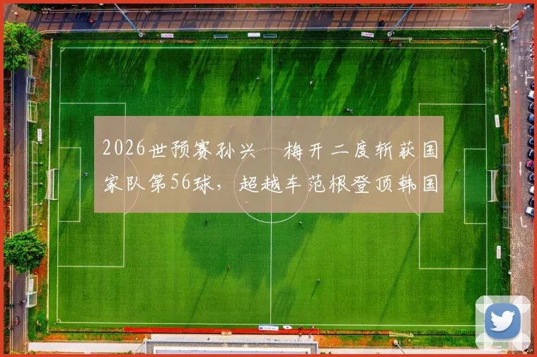 2026世预赛孙兴慜梅开二度斩获国家队第56球，超越车范根登顶韩国历史射手榜：数据对比与里程碑全解析