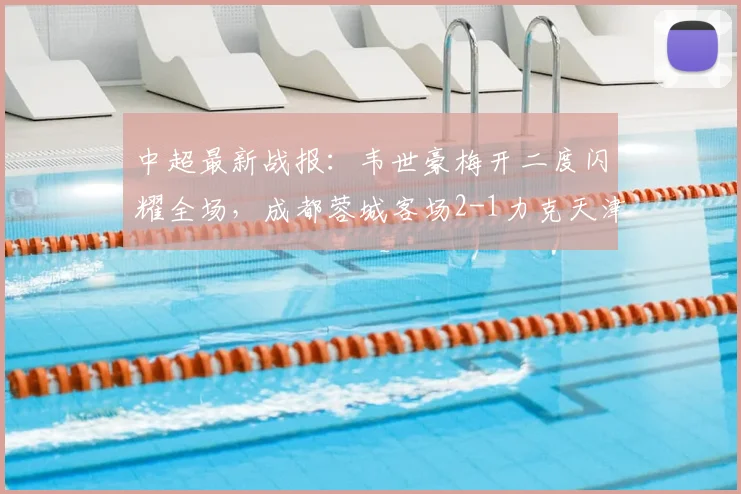 中超最新战报:韦世豪梅开二度闪耀全场,成都蓉城客场2-1力克天津津门虎,王献钧破门难救主