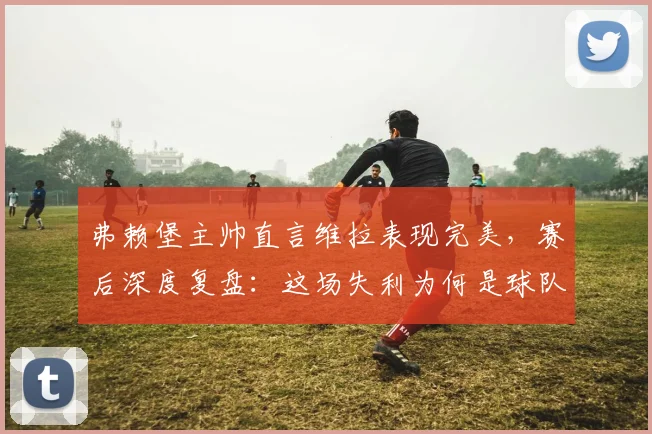 弗赖堡主帅直言维拉表现完美，赛后深度复盘：这场失利为何是球队2026赛季进步的关键转折点？