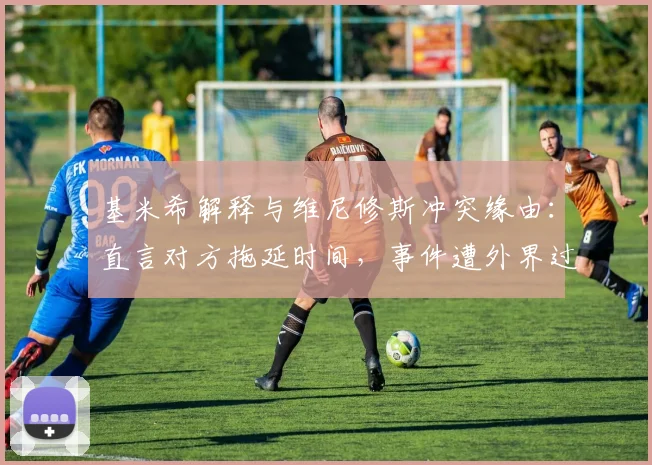 基米希解释与维尼修斯冲突缘由：直言对方拖延时间，事件遭外界过度解读