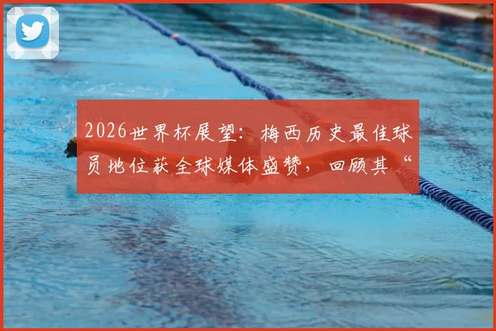 2026世界杯展望：梅西历史最佳球员地位获全球媒体盛赞，回顾其“不属于星球”的封神之战
