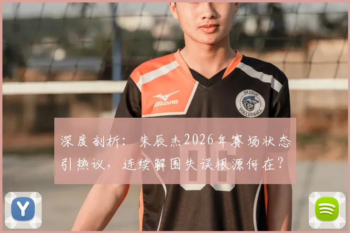 深度剖析:朱辰杰2026年赛场状态引热议,连续解围失误根源何在?实战表现全复盘