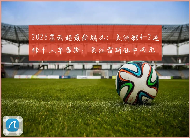 2026墨西超最新战况：美洲狮4-2逆转十人华雷斯，莫拉雷斯独中两元，积分榜形势有何变化？