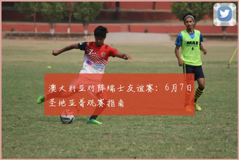 澳大利亚对阵瑞士友谊赛：6月7日圣地亚哥观赛指南