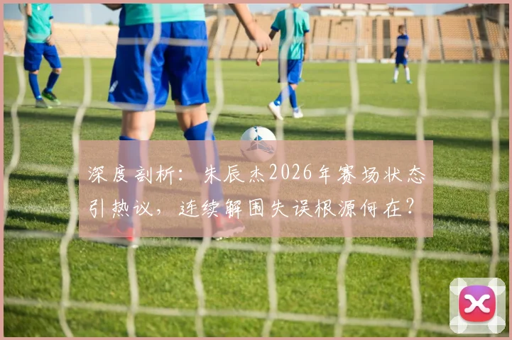 深度剖析:朱辰杰2026年赛场状态引热议,连续解围失误根源何在?实战表现全复盘