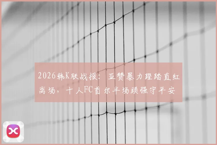 2026韩K联战报:亚赞暴力蹬踏直红离场,十人FC首尔半场顽强守平安养FC,附红牌视频集锦及停赛影响分析
