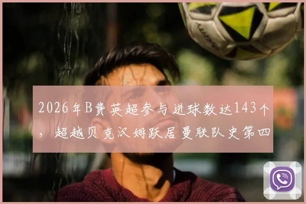 2026年B费英超参与进球数达143个,超越贝克汉姆跃居曼联队史第四,详细数据解析与排名对比