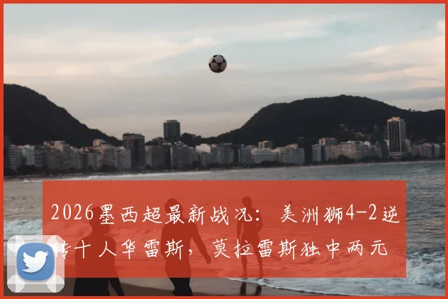 2026墨西超最新战况:美洲狮4-2逆转十人华雷斯,莫拉雷斯独中两元,积分榜形势有何变化?