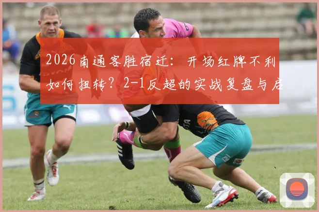 2026南通客胜宿迁:开场红牌不利如何扭转?2-1反超的实战复盘与启示