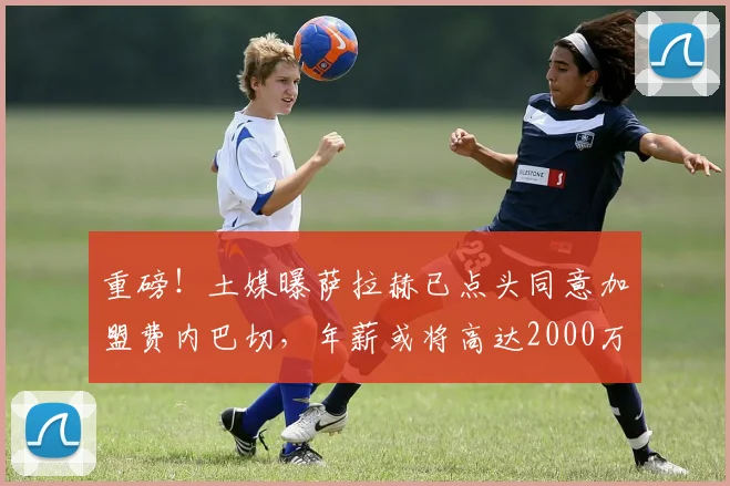 重磅!土媒曝萨拉赫已点头同意加盟费内巴切,年薪或将高达2000万欧元引发热议,球迷热议最新交易进展详情解读