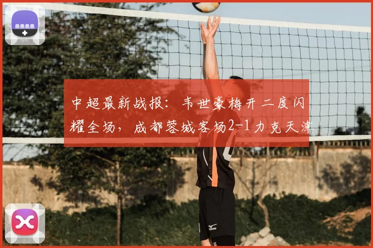中超最新战报:韦世豪梅开二度闪耀全场,成都蓉城客场2-1力克天津津门虎,王献钧破门难救主
