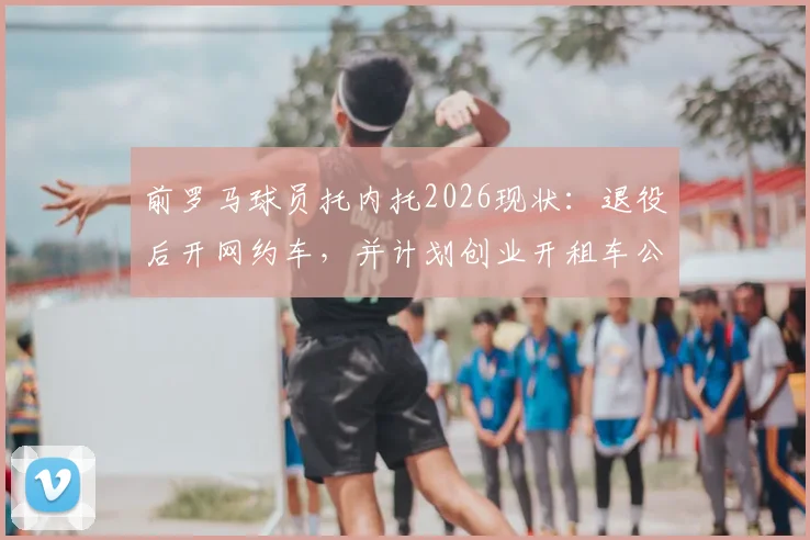 前罗马球员托内托2026现状:退役后开网约车,并计划创业开租车公司,聊聊球员转型那些事