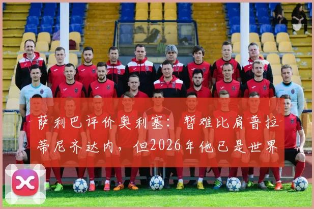 萨利巴评价奥利塞：暂难比肩普拉蒂尼齐达内，但2026年他已是世界级中场，差距与潜力全解析