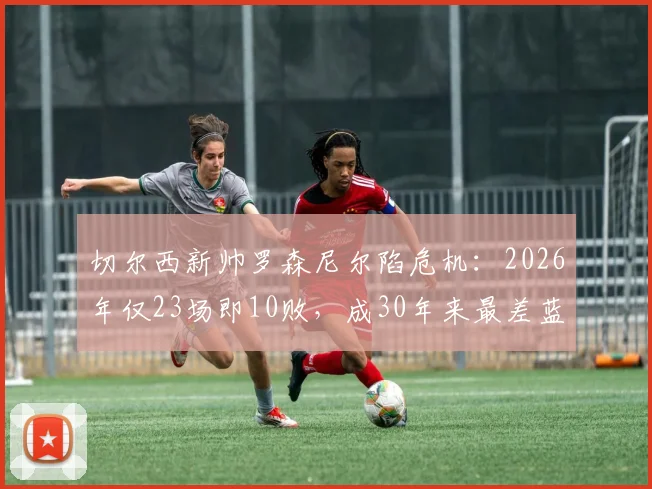 切尔西新帅罗森尼尔陷危机:2026年仅23场即10败,成30年来最差蓝军开局,战术与前景深度分析