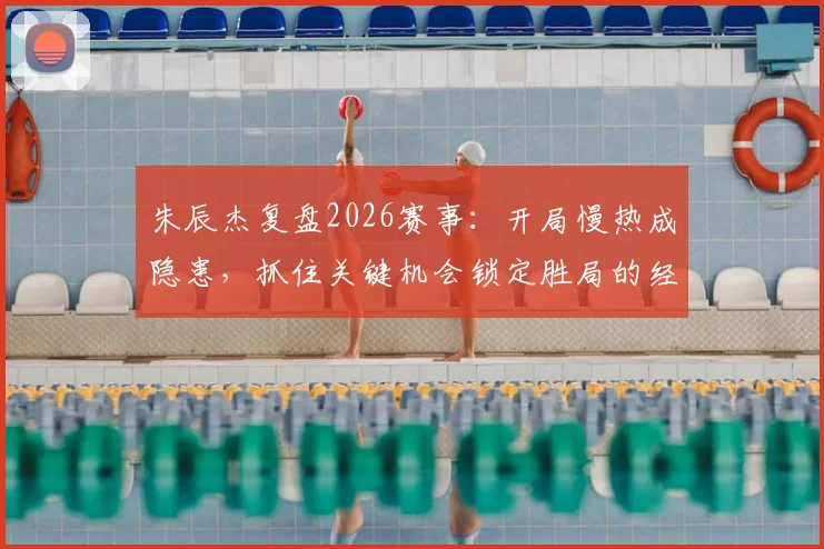 朱辰杰复盘2026赛事:开局慢热成隐患,抓住关键机会锁定胜局的经验分享