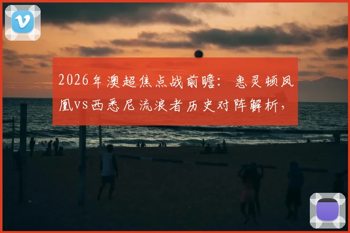 2026年澳超焦点战前瞻：惠灵顿凤凰vs西悉尼流浪者历史对阵解析，长泽和辉与罗斯关键球员看点全览