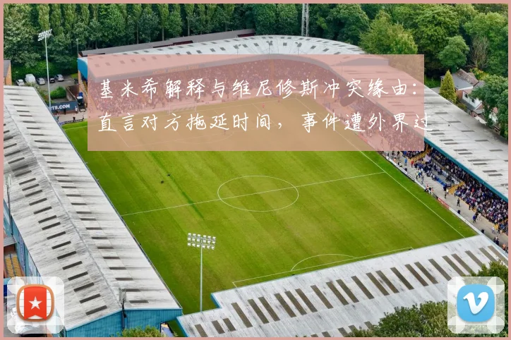 基米希解释与维尼修斯冲突缘由：直言对方拖延时间，事件遭外界过度解读