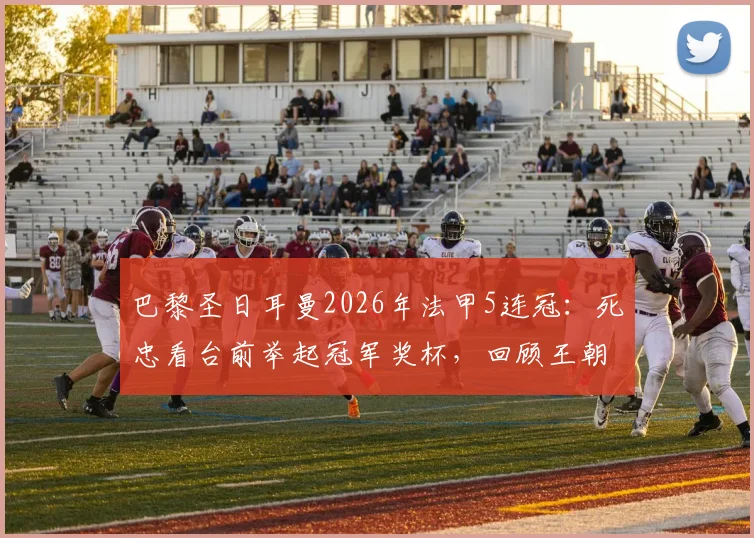巴黎圣日耳曼2026年法甲5连冠：死忠看台前举起冠军奖杯，回顾王朝阵容与经典时刻