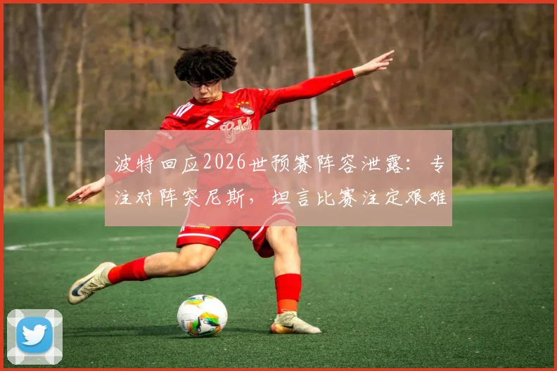 波特回应2026世预赛阵容泄露：专注对阵突尼斯，坦言比赛注定艰难