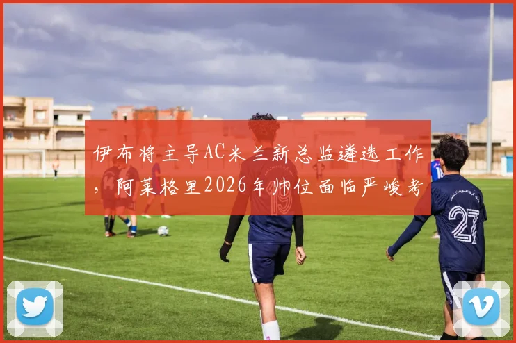伊布将主导AC米兰新总监遴选工作，阿莱格里2026年帅位面临严峻考验