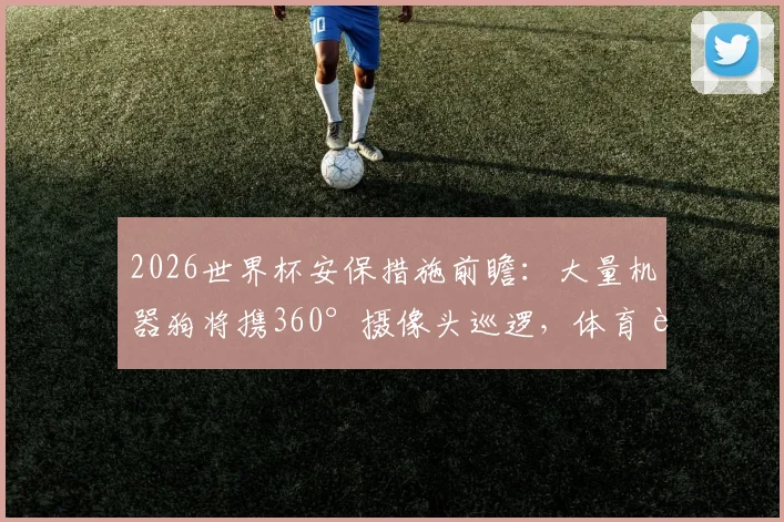 2026世界杯安保措施前瞻：大量机器狗将携360°摄像头巡逻，体育赛事高科技安保新趋势