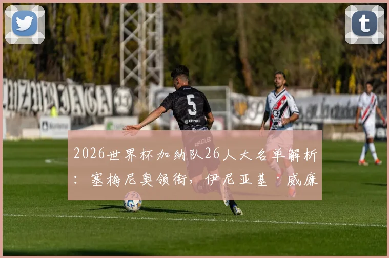 2026世界杯加纳队26人大名单解析:塞梅尼奥领衔,伊尼亚基·威廉斯、乔丹·阿尤等悍将在列,附完整球员信息与阵容战术展望