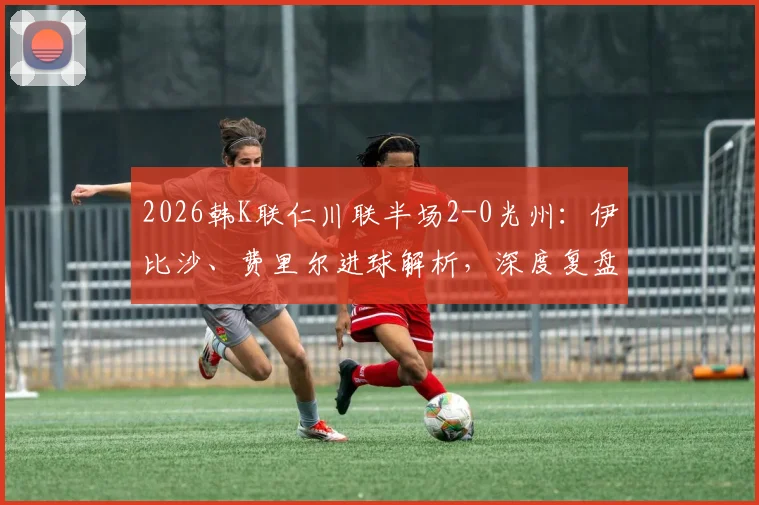 2026韩K联仁川联半场2-0光州：伊比沙、费里尔进球解析，深度复盘半场战术与对积分榜冲击