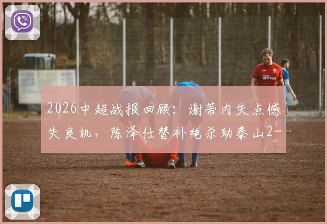 2026中超战报回顾:谢蒂内失点憾失良机,陈泽仕替补绝杀助泰山2-1逆转天津津门虎,附全场进球集锦与赛后采访视频
