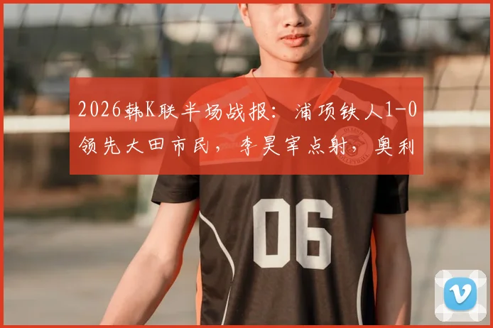 2026韩K联半场战报：浦项铁人1-0领先大田市民，李昊宰点射，奥利维拉染红离场