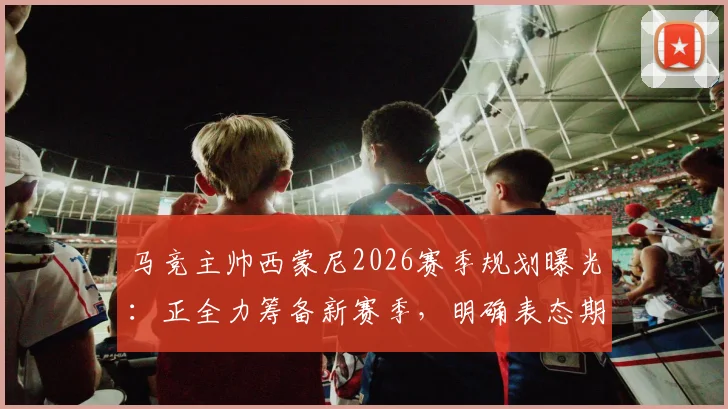 马竞主帅西蒙尼2026赛季规划曝光：正全力筹备新赛季，明确表态期待关键引援
