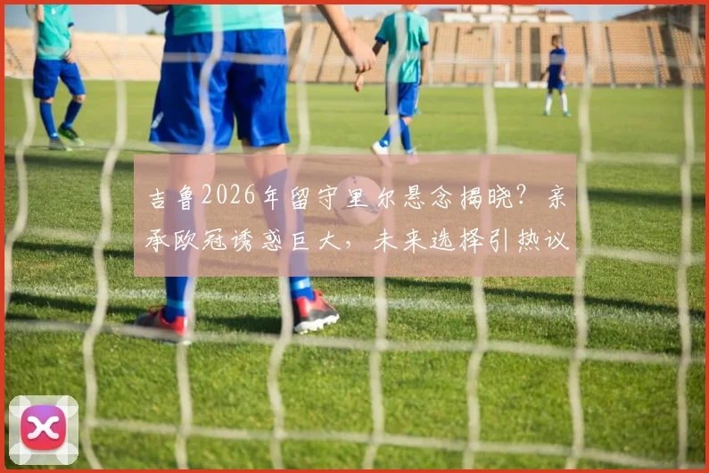 吉鲁2026年留守里尔悬念揭晓？亲承欧冠诱惑巨大，未来选择引热议