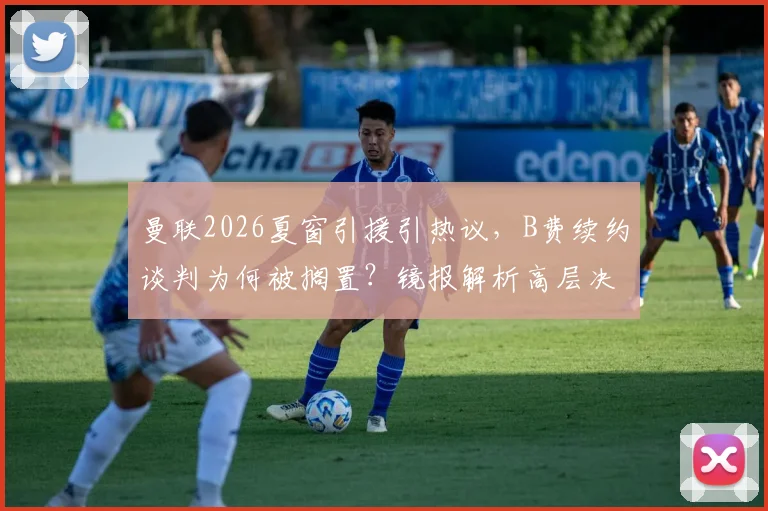 曼联2026夏窗引援引热议，B费续约谈判为何被搁置？镜报解析高层决策内幕