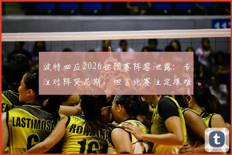 波特回应2026世预赛阵容泄露：专注对阵突尼斯，坦言比赛注定艰难