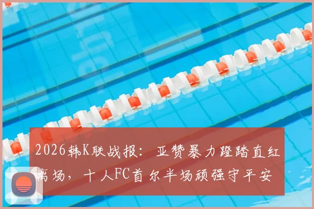 2026韩K联战报：亚赞暴力蹬踏直红离场，十人FC首尔半场顽强守平安养FC，附红牌视频集锦及停赛影响分析